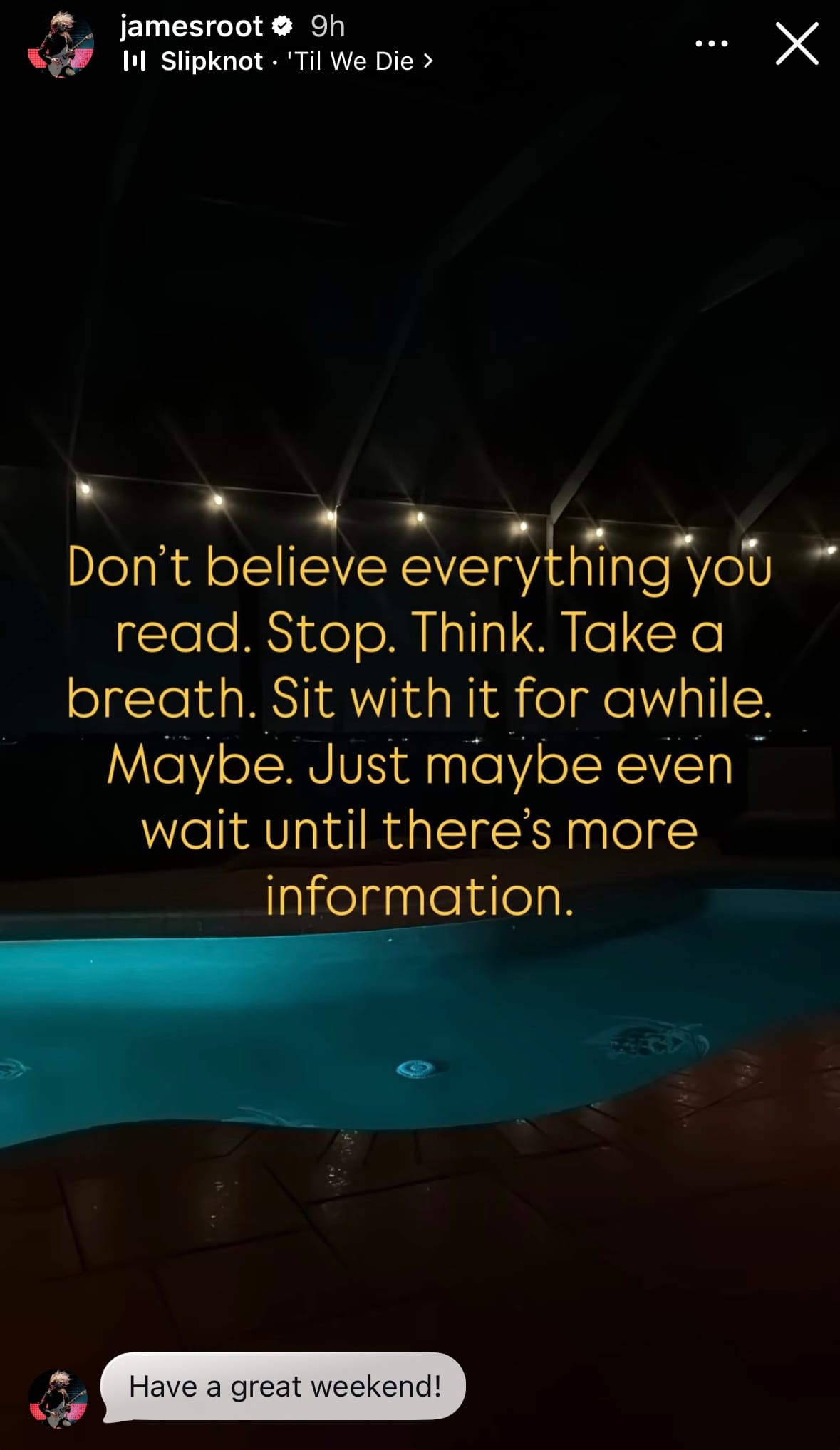 Jim Root's Instagram story reading: Don't believe everything you read. Stop. Think. Take a breath. Sit with it for awhile. Maybe. Just maybe even wait until there's more information.